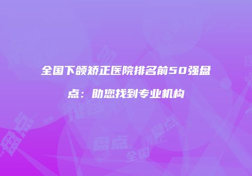 全国下颌矫正医院排名前50强盘点：助您找到专业机构