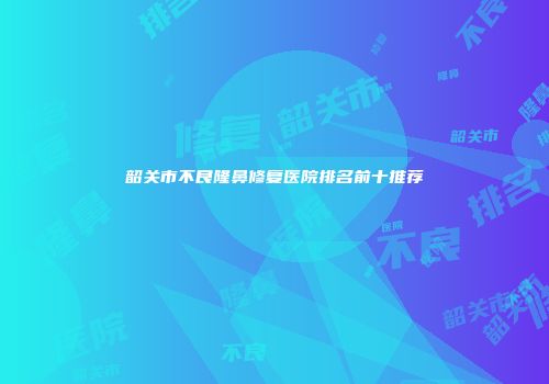 韶关市不良隆鼻修复医院排名前十推荐