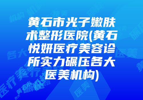 黄石市光子嫩肤术整形医院(黄石悦妍医疗美容诊所实力碾压各大医美机构)