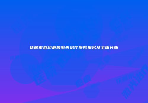 抚顺市痘印疤痕激光治疗医院排名及全面分析