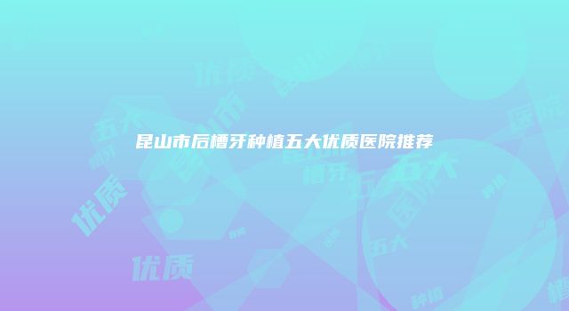 昆山市后槽牙种植五大优质医院推荐