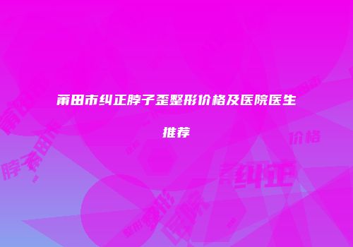 莆田市纠正脖子歪整形价格及医院医生推荐