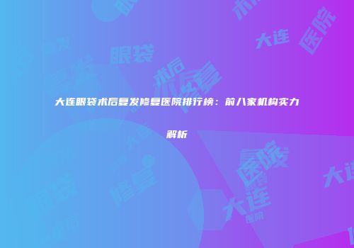 大连眼袋术后复发修复医院排行榜：前八家机构实力解析