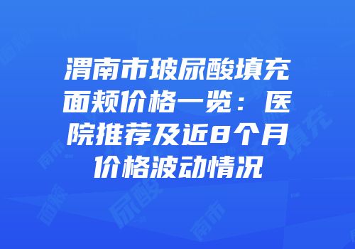 渭南市玻尿酸填充面颊价格一览：医院推荐及近8个月价格波动情况