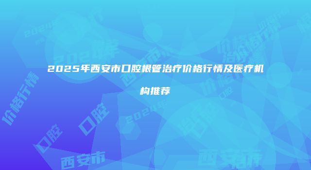 2025年西安市口腔根管治疗价格行情及医疗机构推荐