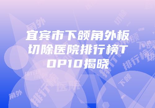 宜宾市下颌角外板切除医院排行榜TOP10揭晓