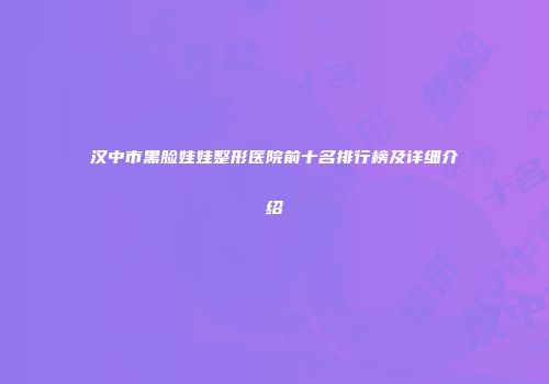 汉中市黑脸娃娃整形医院前十名排行榜及详细介绍