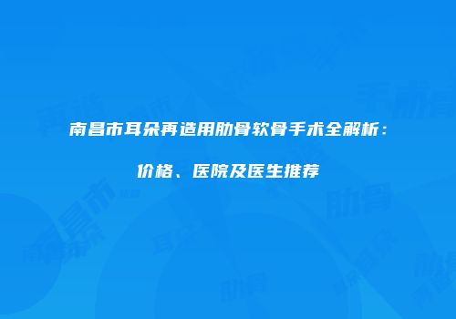 南昌市耳朵再造用肋骨软骨手术全解析：价格、医院及医生推荐