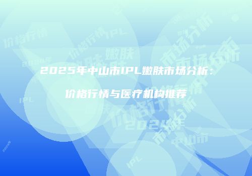 2025年中山市IPL嫩肤市场分析：价格行情与医疗机构推荐