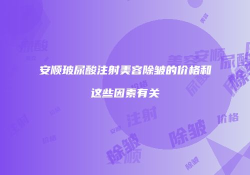 安顺玻尿酸注射美容除皱的价格和这些因素有关