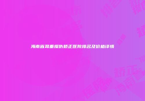 海南省耳垂损伤矫正医院排名及价格详情