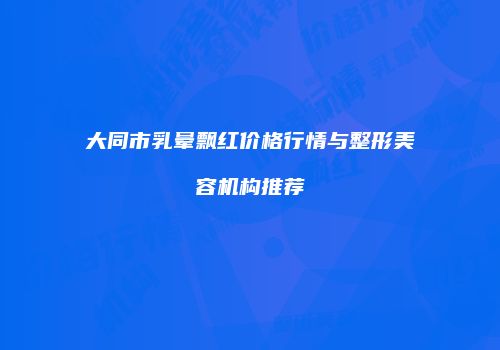 大同市乳晕飘红价格行情与整形美容机构推荐