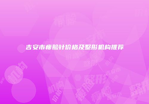 吉安市瘦脸针价格及整形机构推荐