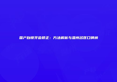 国产自锁牙齿矫正：方法解析与温州名医口碑榜