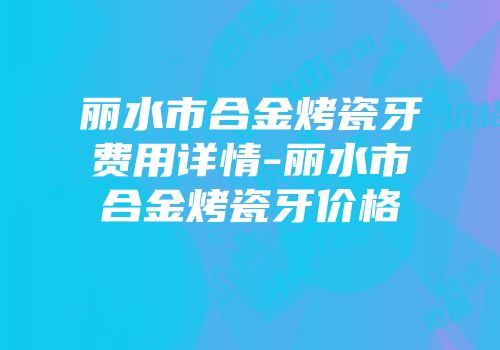 丽水市合金烤瓷牙费用详情-丽水市合金烤瓷牙价格