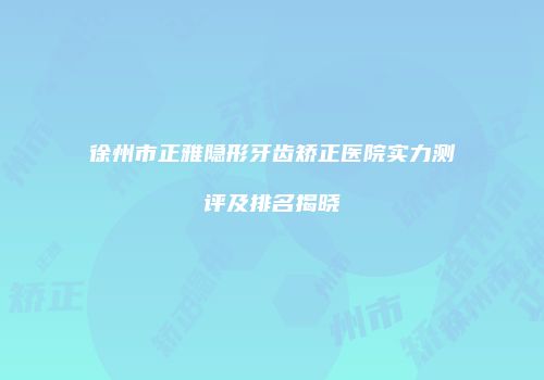 徐州市正雅隐形牙齿矫正医院实力测评及排名揭晓