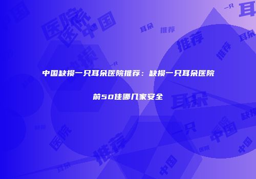 中国缺损一只耳朵医院推荐：缺损一只耳朵医院前50佳哪几家安全