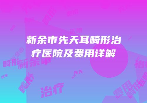 新余市先天耳畸形治疗医院及费用详解
