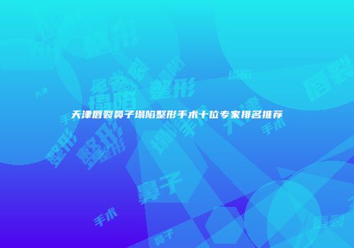 天津唇裂鼻子塌陷整形手术十位专家排名推荐