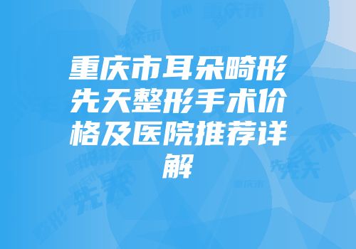 重庆市耳朵畸形先天整形手术价格及医院推荐详解