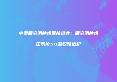 中国眼袋消除术医院推荐：眼袋消除术医院前50名较新出炉