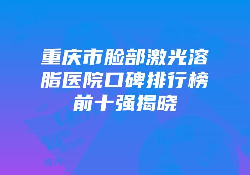 重庆市脸部激光溶脂医院口碑排行榜前十强揭晓