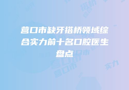 营口市缺牙搭桥领域综合实力前十名口腔医生盘点