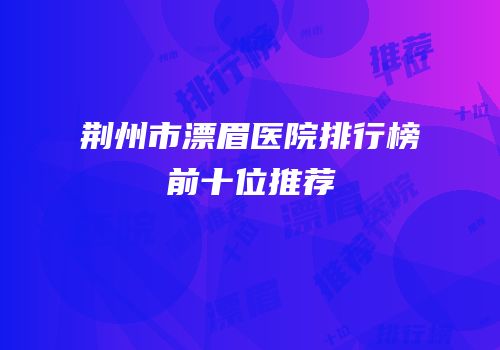 荆州市漂眉医院排行榜前十位推荐