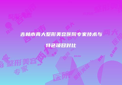 吉林市两大整形美容医院专家技术与特色项目对比