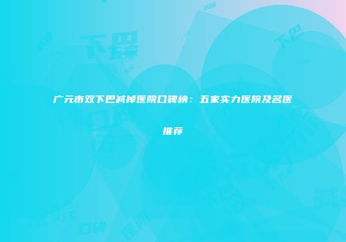 广元市双下巴减掉医院口碑榜：五家实力医院及名医推荐
