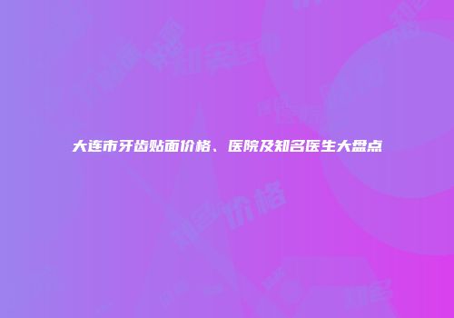 大连市牙齿贴面价格、医院及知名医生大盘点