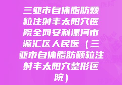 三亚市自体脂肪颗粒注射丰太阳穴医院全网安利漯河市源汇区人民医（三亚市自体脂肪颗粒注射丰太阳穴整形医院）