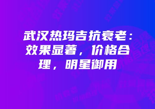 武汉热玛吉抗衰老：效果显著，价格合理，明星御用