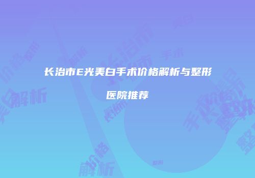 长治市E光美白手术价格解析与整形医院推荐
