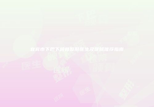宜宾市下巴下颌骨整形医生及医院推荐指南