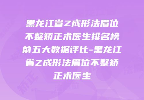 黑龙江省Z成形法眉位不整矫正术医生排名榜前五大数据评比-黑龙江省Z成形法眉位不整矫正术医生