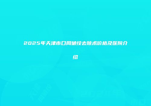 2025年天津市口周皱纹去除术价格及医院介绍
