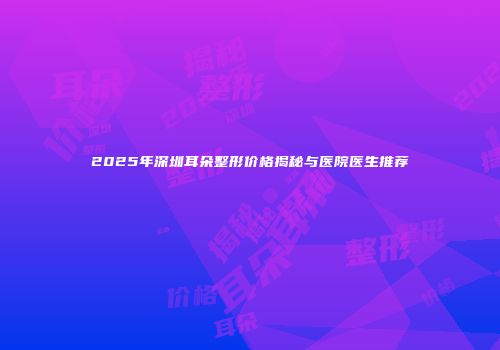 2025年深圳耳朵整形价格揭秘与医院医生推荐