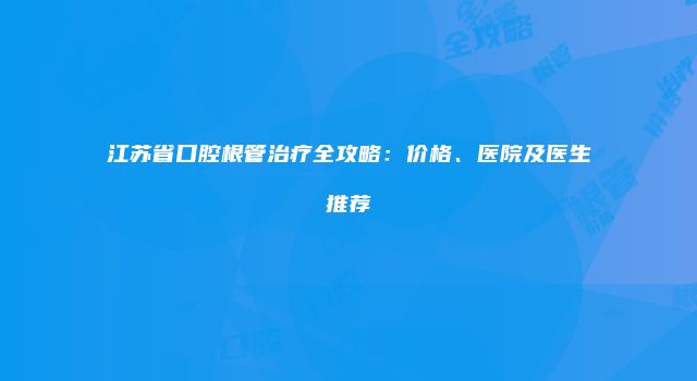 江苏省口腔根管治疗全攻略：价格、医院及医生推荐