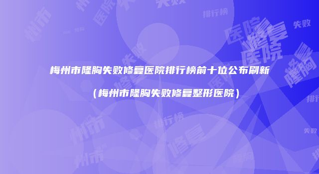 梅州市隆胸失败修复医院排行榜前十位公布刷新（梅州市隆胸失败修复整形医院）