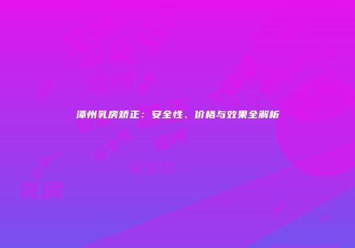 漳州乳房矫正：安全性、价格与效果全解析