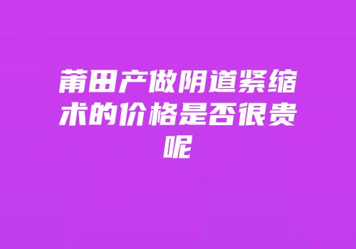 莆田产做阴道紧缩术的价格是否很贵呢