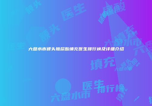 六盘水市额头玻尿酸填充医生排行榜及详细介绍