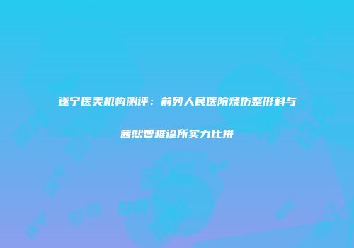 遂宁医美机构测评：前列人民医院烧伤整形科与茜熙智雅诊所实力比拼