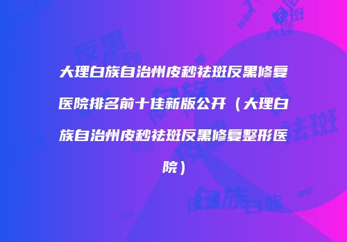 大理白族自治州皮秒祛斑反黑修复医院排名前十佳新版公开（大理白族自治州皮秒祛斑反黑修复整形医院）