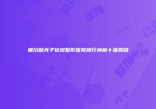 银川超光子祛斑整形医院排行榜前十强揭晓