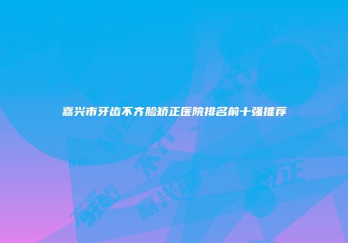 嘉兴市牙齿不齐脸矫正医院排名前十强推荐