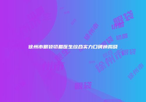 徐州市眼袋切眉医生综合实力口碑榜揭晓