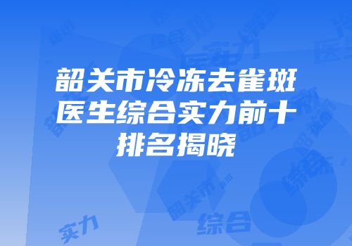 韶关市冷冻去雀斑医生综合实力前十排名揭晓