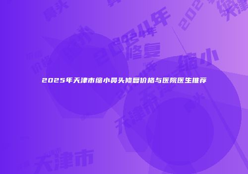 2025年天津市缩小鼻头修复价格与医院医生推荐